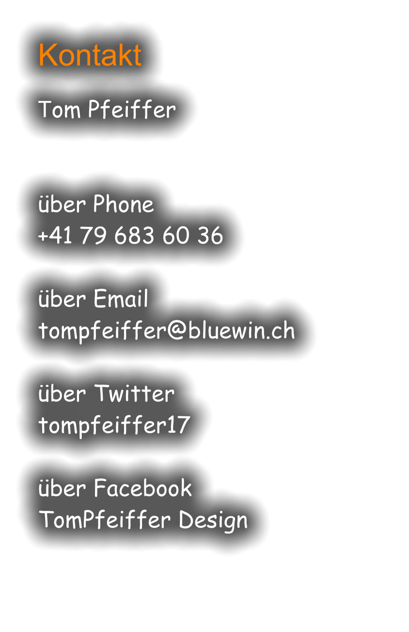 Kontakt  Tom Pfeiffer   über Phone +41 79 683 60 36  über Email tompfeiffer@bluewin.ch  über Twitter tompfeiffer17  über Facebook TomPfeiffer Design
