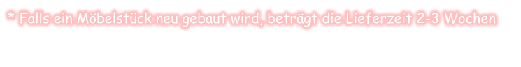 * Falls ein Möbelstück neu gebaut wird, beträgt die Lieferzeit 2-3 Wochen