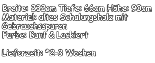 Breite: 232cm Tiefe: 66cm Höhe: 90cm Material: altes Schalungsholz mit Gebrauchsspuren  Farbe: Bunt & Lackiert  Lieferzeit: *2-3 Wochen
