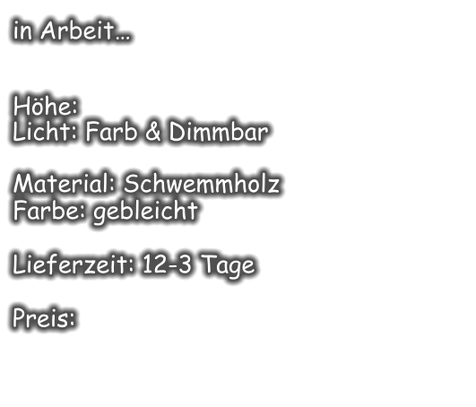 in Arbeit…   Höhe:  Licht: Farb & Dimmbar  Material: Schwemmholz Farbe: gebleicht  Lieferzeit: 12-3 Tage  Preis: