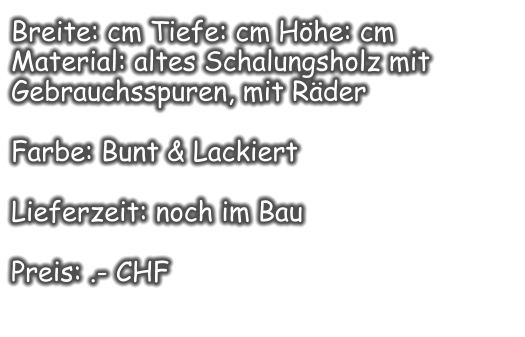Breite: cm Tiefe: cm Höhe: cm Material: altes Schalungsholz mit Gebrauchsspuren, mit Räder  Farbe: Bunt & Lackiert  Lieferzeit: noch im Bau  Preis: .- CHF