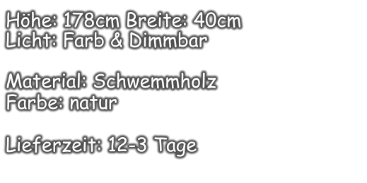 Höhe: 178cm Breite: 40cm  Licht: Farb & Dimmbar  Material: Schwemmholz Farbe: natur  Lieferzeit: 12-3 Tage