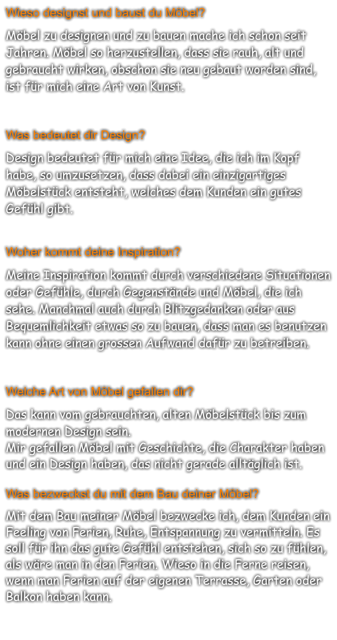 Wieso designst und baust du Möbel?  Möbel zu designen und zu bauen mache ich schon seit Jahren. Möbel so herzustellen, dass sie rauh, alt und gebraucht wirken, obschon sie neu gebaut worden sind, ist für mich eine Art von Kunst.   Was bedeutet dir Design?  Design bedeutet für mich eine Idee, die ich im Kopf habe, so umzusetzen, dass dabei ein einzigartiges Möbelstück entsteht, welches dem Kunden ein gutes Gefühl gibt.   Woher kommt deine Inspiration?  Meine Inspiration kommt durch verschiedene Situationen oder Gefühle, durch Gegenstände und Möbel, die ich sehe. Manchmal auch durch Blitzgedanken oder aus Bequemlichkeit etwas so zu bauen, dass man es benutzen kann ohne einen grossen Aufwand dafür zu betreiben.   Welche Art von Möbel gefallen dir?  Das kann vom gebrauchten, alten Möbelstück bis zum modernen Design sein. Mir gefallen Möbel mit Geschichte, die Charakter haben und ein Design haben, das nicht gerade alltäglich ist.   Was bezweckst du mit dem Bau deiner Möbel?  Mit dem Bau meiner Möbel bezwecke ich, dem Kunden ein Feeling von Ferien, Ruhe, Entspannung zu vermitteln. Es soll für ihn das gute Gefühl entstehen, sich so zu fühlen, als wäre man in den Ferien. Wieso in die Ferne reisen, wenn man Ferien auf der eigenen Terrasse, Garten oder Balkon haben kann.