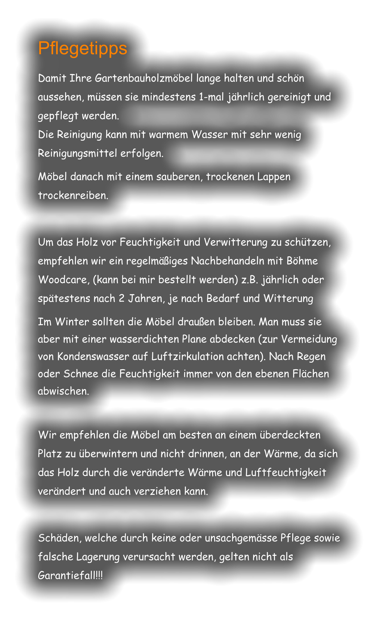 Pflegetipps  Damit Ihre Gartenbauholzmöbel lange halten und schön aussehen, müssen sie mindestens 1-mal jährlich gereinigt und gepflegt werden. Die Reinigung kann mit warmem Wasser mit sehr wenig Reinigungsmittel erfolgen.  Möbel danach mit einem sauberen, trockenen Lappen trockenreiben.  Um das Holz vor Feuchtigkeit und Verwitterung zu schützen, empfehlen wir ein regelmäßiges Nachbehandeln mit Böhme Woodcare, (kann bei mir bestellt werden) z.B. jährlich oder spätestens nach 2 Jahren, je nach Bedarf und Witterung   Im Winter sollten die Möbel draußen bleiben. Man muss sie aber mit einer wasserdichten Plane abdecken (zur Vermeidung von Kondenswasser auf Luftzirkulation achten). Nach Regen oder Schnee die Feuchtigkeit immer von den ebenen Flächen abwischen.   Wir empfehlen die Möbel am besten an einem überdeckten Platz zu überwintern und nicht drinnen, an der Wärme, da sich das Holz durch die veränderte Wärme und Luftfeuchtigkeit verändert und auch verziehen kann.  Schäden, welche durch keine oder unsachgemässe Pflege sowie falsche Lagerung verursacht werden, gelten nicht als Garantiefall!!!