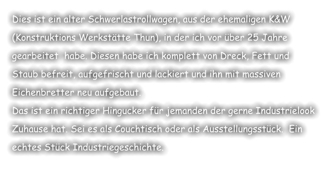Dies ist ein alter Schwerlastrollwagen, aus der ehemaligen K&W  (Konstruktions Werkstätte Thun), in der ich vor über 25 Jahre gearbeitet  habe. Diesen habe ich komplett von Dreck, Fett und Staub befreit, aufgefrischt und lackiert und ihn mit massiven Eichenbretter neu aufgebaut.  Das ist ein richtiger Hingucker für jemanden der gerne Industrielook Zuhause hat. Sei es als Couchtisch oder als Ausstellungsstück.  Ein echtes Stück Industriegeschichte.